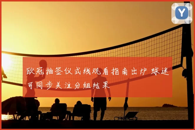 欧冠抽签仪式线观看指南出炉 球迷可同步关注分组结果