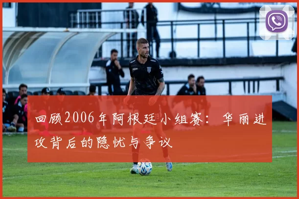 回顾2006年阿根廷小组赛:华丽进攻背后的隐忧与争议