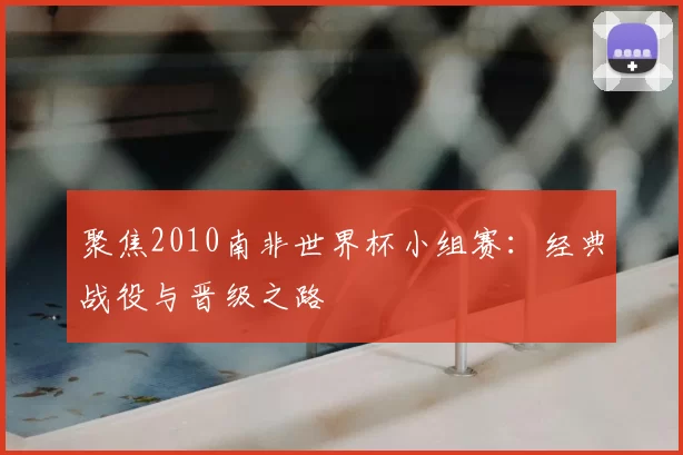 聚焦2010南非世界杯小组赛：经典战役与晋级之路