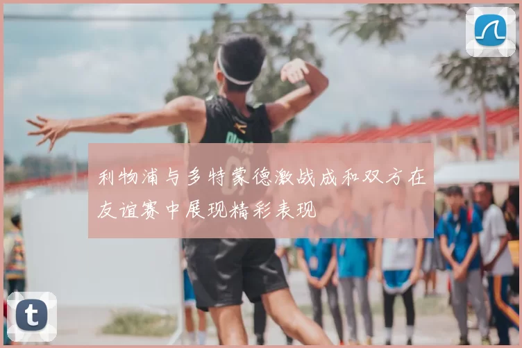 利物浦与多特蒙德激战成和双方在友谊赛中展现精彩表现