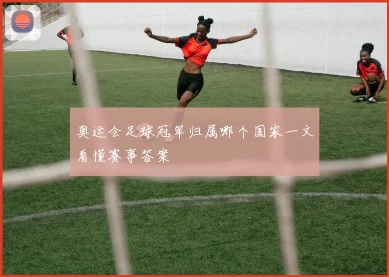 奥运会足球冠军归属哪个国家一文看懂赛事答案