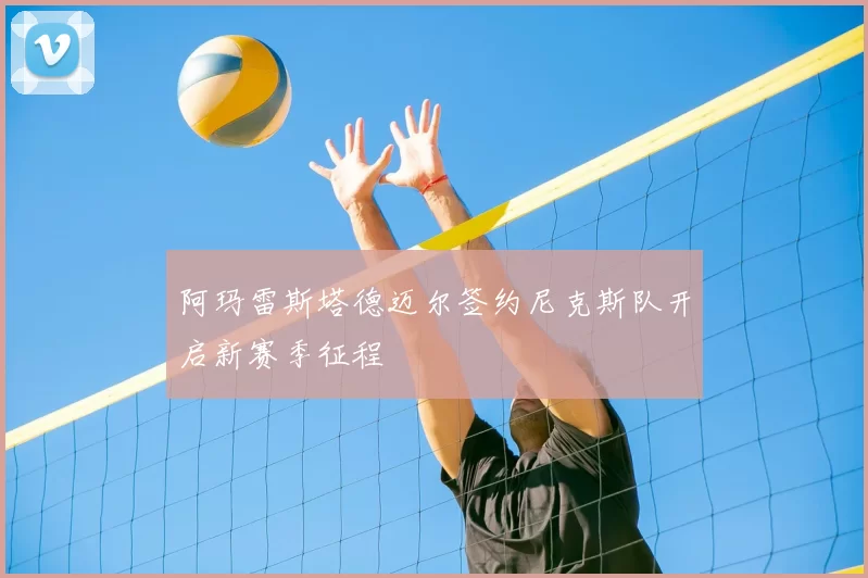 阿玛雷斯塔德迈尔签约尼克斯队开启新赛季征程