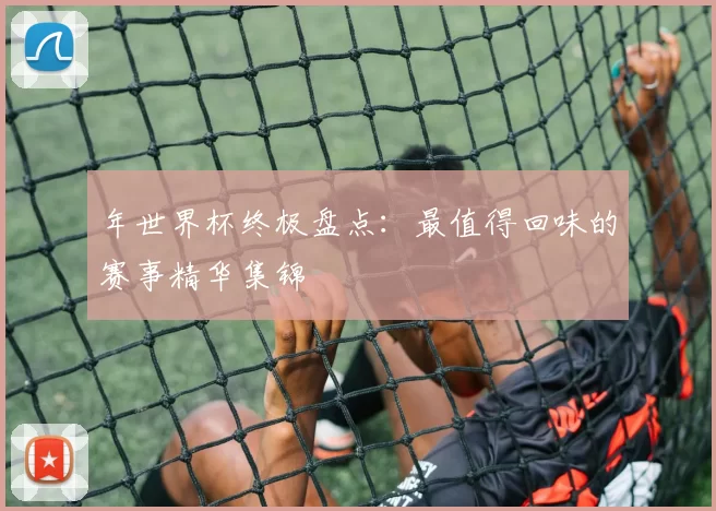 年世界杯终极盘点:最值得回味的赛事精华集锦