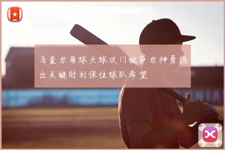 马奎尔角球头球攻门被萨尔神勇挡出关键时刻保住球队希望