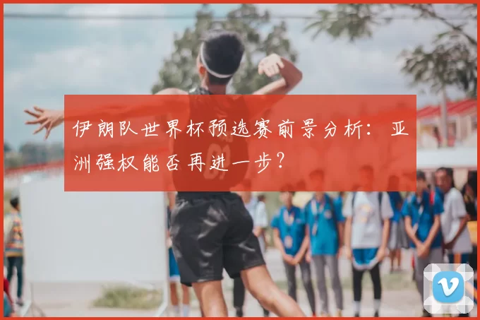 伊朗队世界杯预选赛前景分析:亚洲强权能否再进一步?