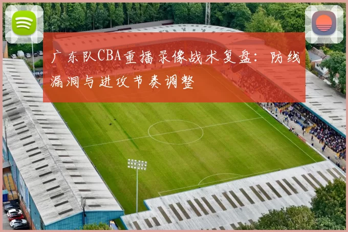 广东队CBA重播录像战术复盘:防线漏洞与进攻节奏调整