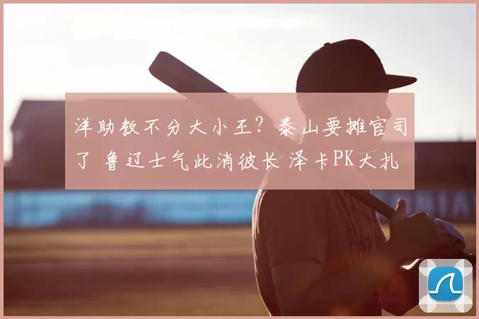 洋助教不分大小王？泰山要摊官司了 鲁辽士气此消彼长 泽卡PK大扎