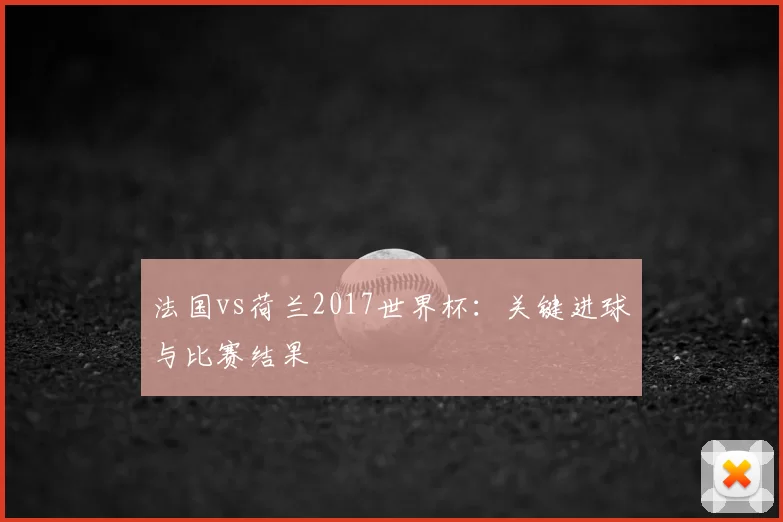 法国vs荷兰2017世界杯:关键进球与比赛结果