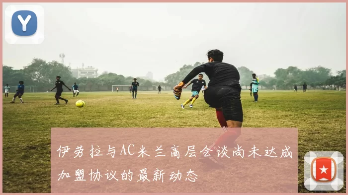 伊劳拉与AC米兰高层会谈尚未达成加盟协议的最新动态