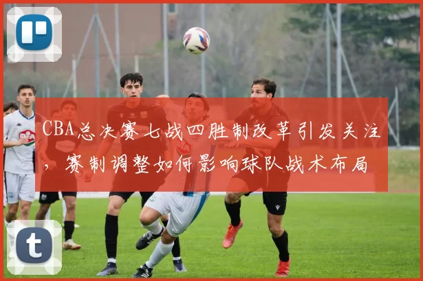 CBA总决赛七战四胜制改革引发关注，赛制调整如何影响球队战术布局