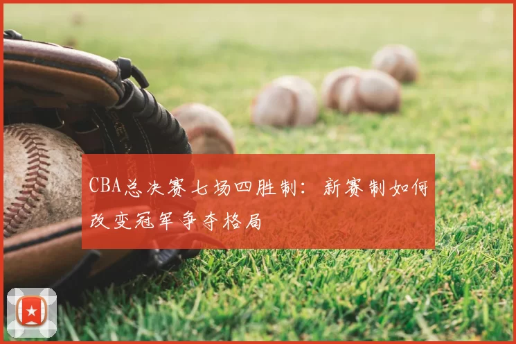 CBA总决赛七场四胜制:新赛制如何改变冠军争夺格局