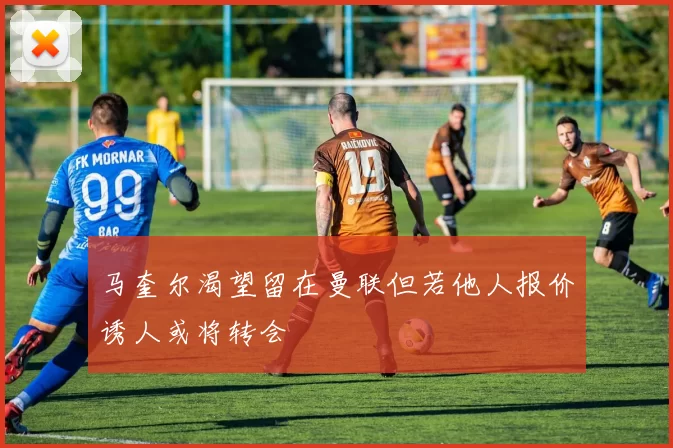 马奎尔渴望留在曼联但若他人报价诱人或将转会
