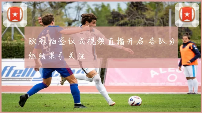 欧冠抽签仪式视频直播开启 各队分组结果引关注