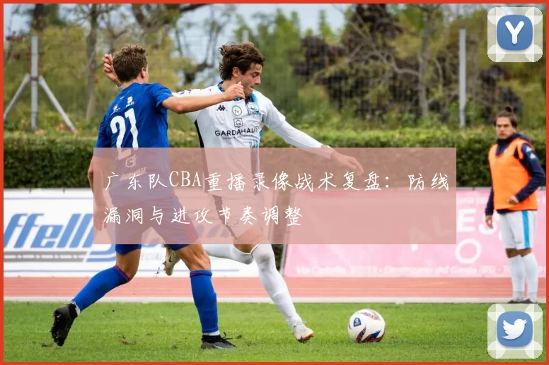 广东队CBA重播录像战术复盘:防线漏洞与进攻节奏调整
