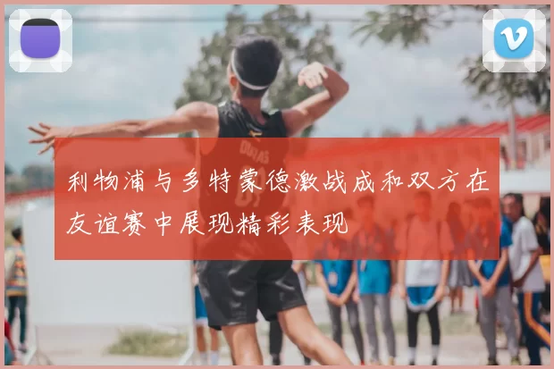 利物浦与多特蒙德激战成和双方在友谊赛中展现精彩表现