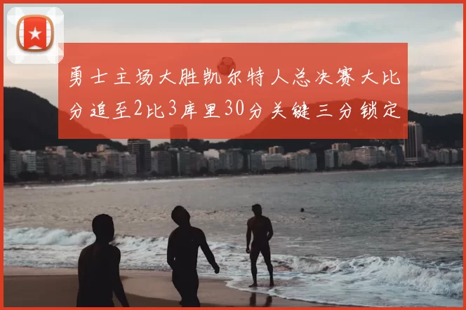 勇士主场大胜凯尔特人总决赛大比分追至2比3库里30分关键三分锁定胜局