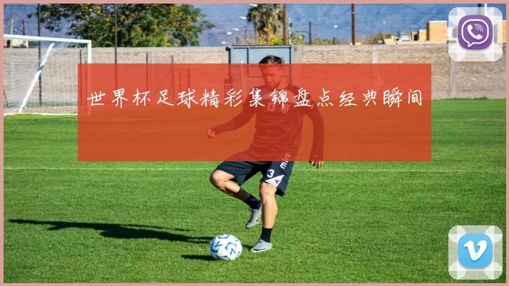 世界杯足球精彩集锦盘点经典瞬间