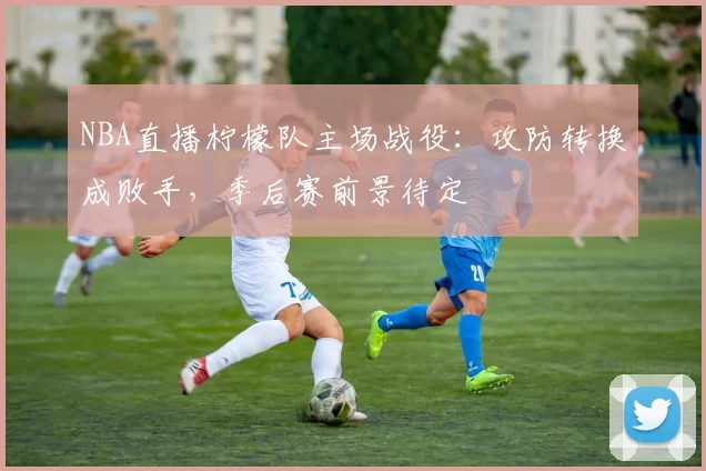 NBA直播柠檬队主场战役：攻防转换成败手，季后赛前景待定