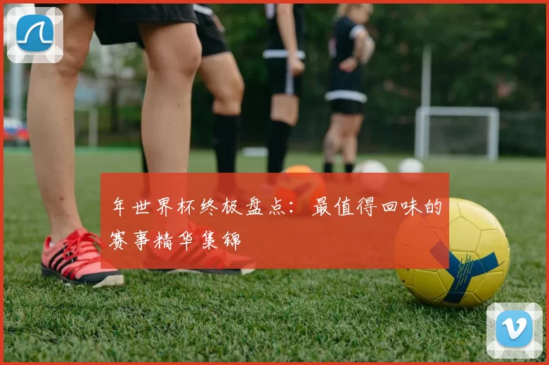 年世界杯终极盘点：最值得回味的赛事精华集锦