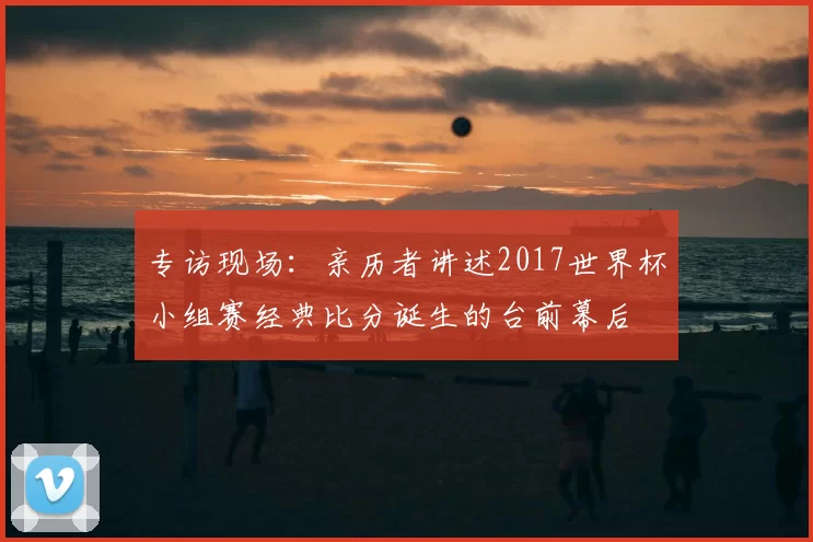 专访现场:亲历者讲述2017世界杯小组赛经典比分诞生的台前幕后