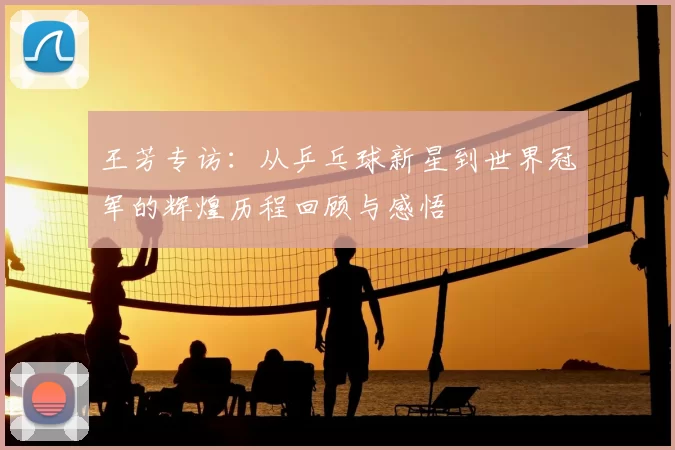 王芳专访：从乒乓球新星到世界冠军的辉煌历程回顾与感悟
