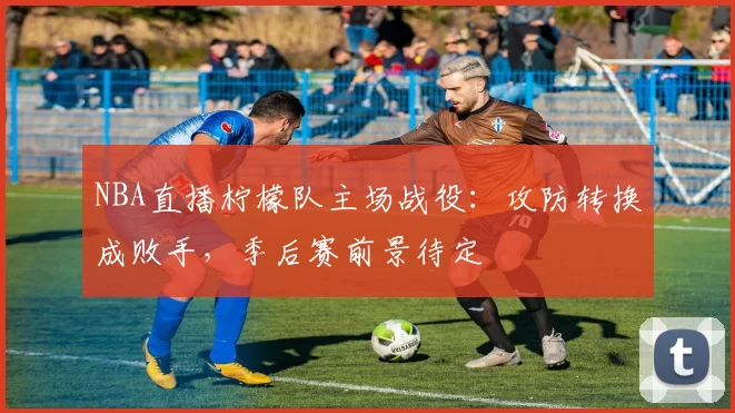 NBA直播柠檬队主场战役:攻防转换成败手,季后赛前景待定