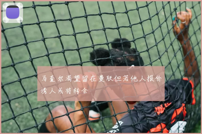 马奎尔渴望留在曼联但若他人报价诱人或将转会