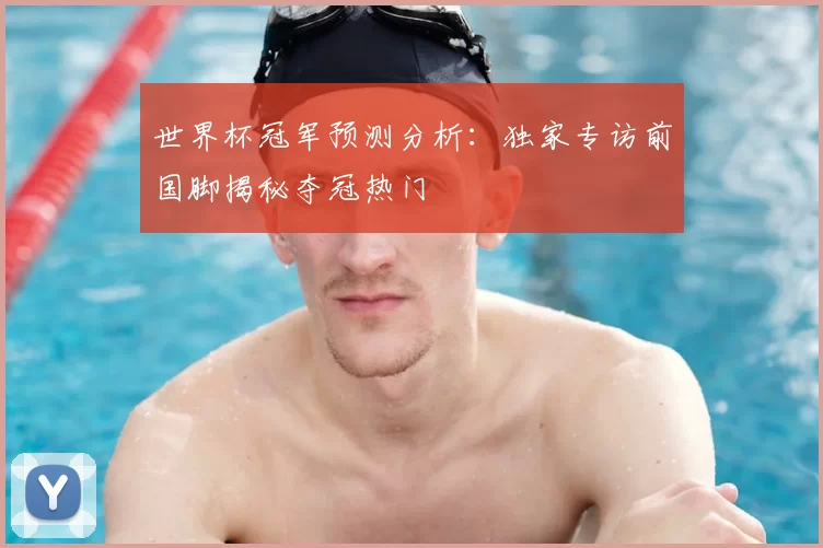 世界杯冠军预测分析:独家专访前国脚揭秘夺冠热门