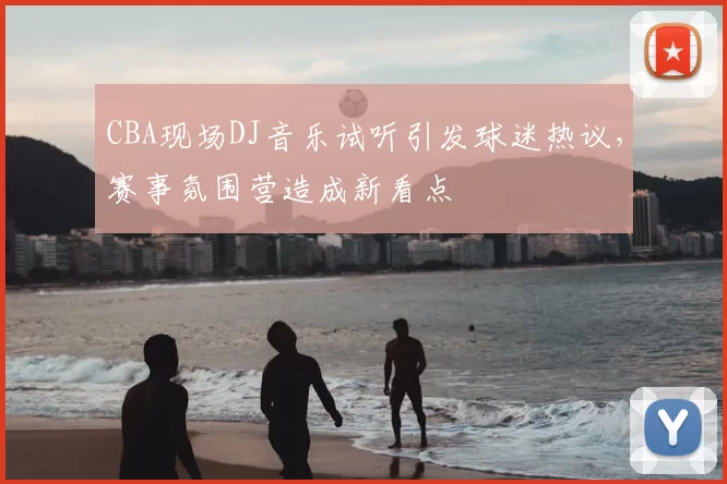 CBA现场DJ音乐试听引发球迷热议，赛事氛围营造成新看点