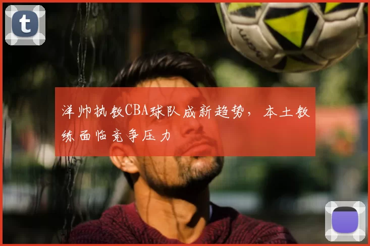 洋帅执教CBA球队成新趋势,本土教练面临竞争压力