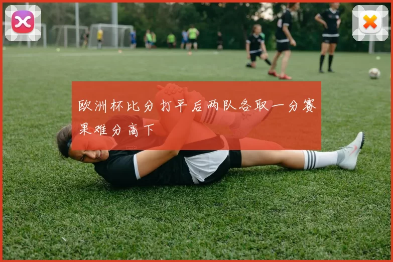 欧洲杯比分打平后两队各取一分赛果难分高下