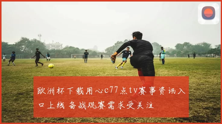 欧洲杯下载用心c77点tv赛事资讯入口上线 备战观赛需求受关注