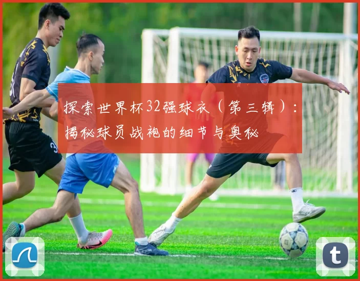探索世界杯32强球衣(第三辑):揭秘球员战袍的细节与奥秘
