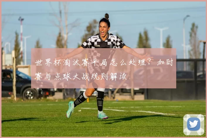 世界杯淘汰赛平局怎么处理？加时赛与点球大战规则解读