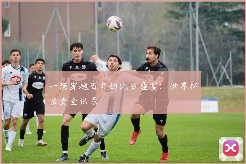 一场穿越百年的比分盛宴:世界杯历史全记录