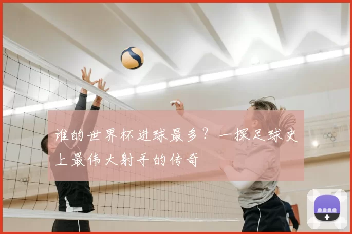 谁的世界杯进球最多?一探足球史上最伟大射手的传奇