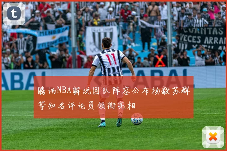 腾讯NBA解说团队阵容公布杨毅苏群等知名评论员领衔亮相