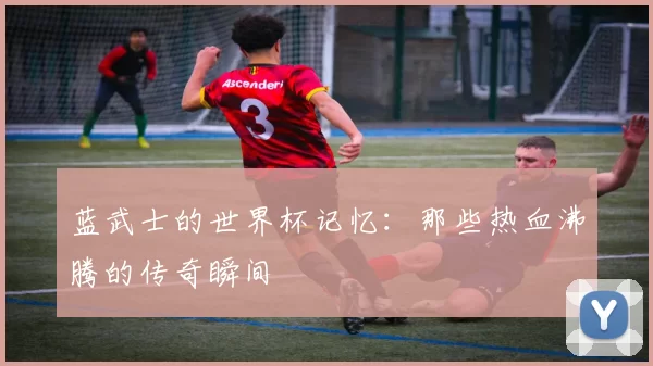 蓝武士的世界杯记忆：那些热血沸腾的传奇瞬间