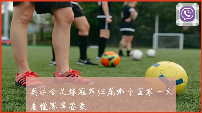 奥运会足球冠军归属哪个国家一文看懂赛事答案