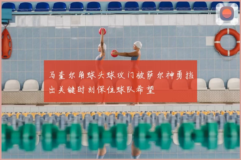 马奎尔角球头球攻门被萨尔神勇挡出关键时刻保住球队希望