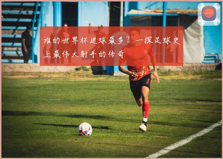 谁的世界杯进球最多?一探足球史上最伟大射手的传奇