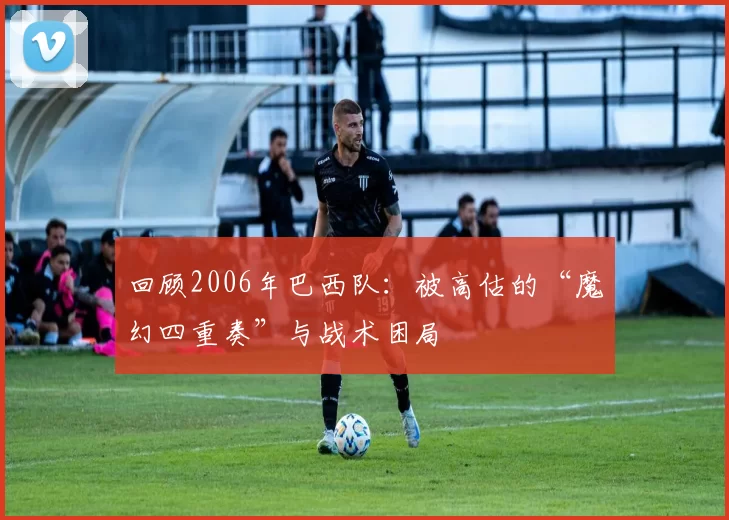 回顾2006年巴西队:被高估的“魔幻四重奏”与战术困局