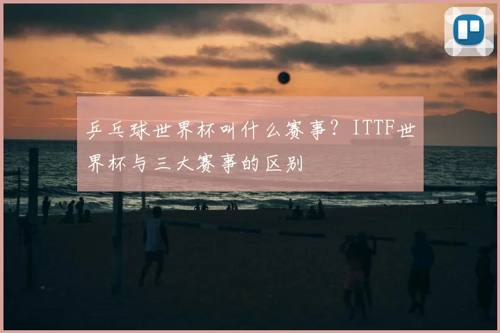 乒乓球世界杯叫什么赛事?ITTF世界杯与三大赛事的区别
