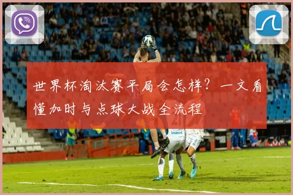 世界杯淘汰赛平局会怎样?一文看懂加时与点球大战全流程